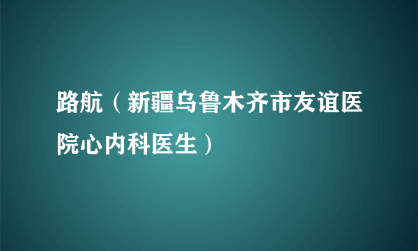 路航（新疆乌鲁木齐市友谊医院心内科医生）