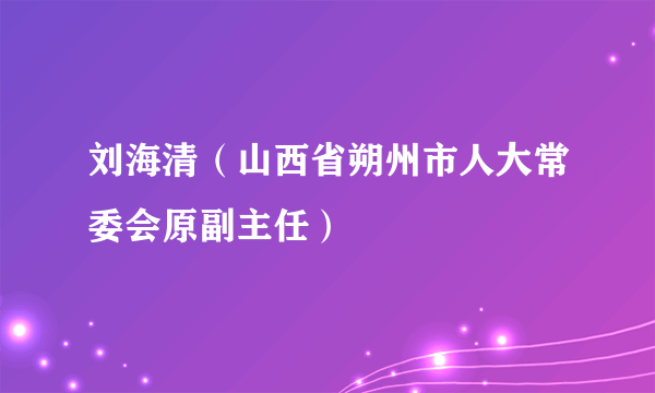 刘海清（山西省朔州市人大常委会原副主任）