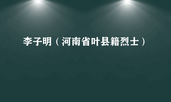 李子明（河南省叶县籍烈士）