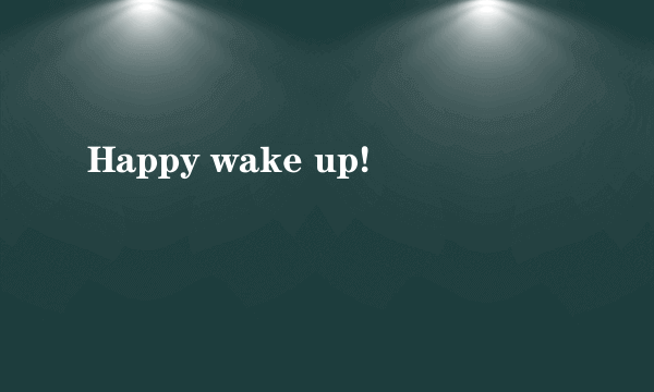 Happy wake up!