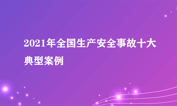 2021年全国生产安全事故十大典型案例