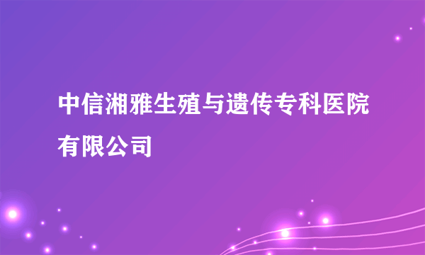 中信湘雅生殖与遗传专科医院有限公司