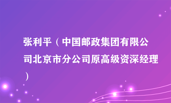 张利平（中国邮政集团有限公司北京市分公司原高级资深经理）