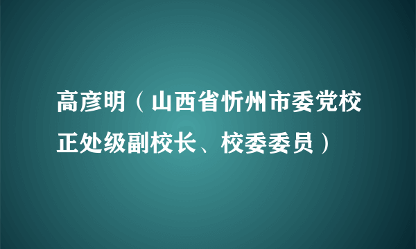 高彦明（山西省忻州市委党校正处级副校长、校委委员）