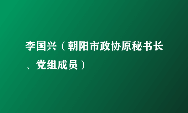 李国兴（朝阳市政协原秘书长、党组成员）