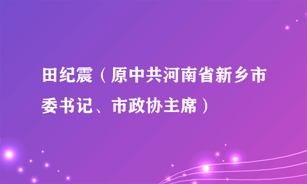 田纪震（原中共河南省新乡市委书记、市政协主席）