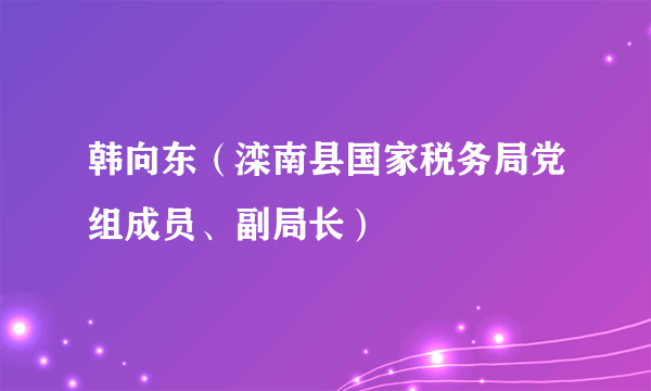 韩向东（滦南县国家税务局党组成员、副局长）