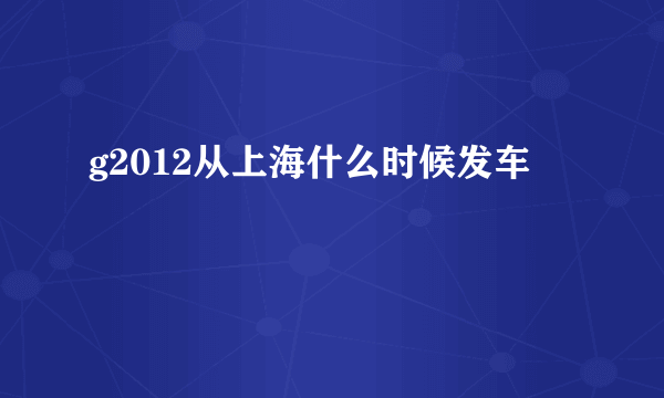 g2012从上海什么时候发车