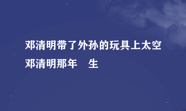 邓清明带了外孙的玩具上太空邓清明那年岀生