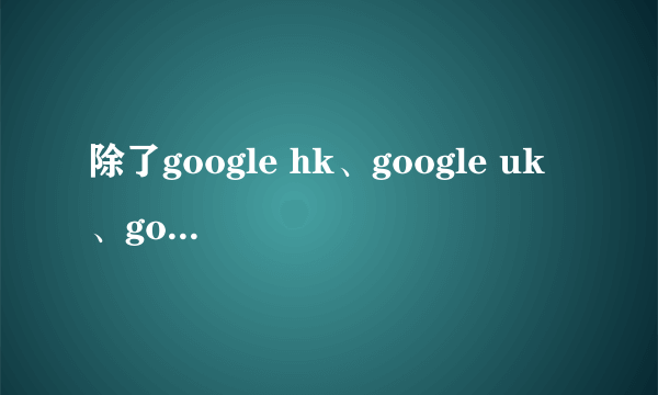 除了google hk、google uk 、google tw 、google jp 还有google哪里啊？？？ 还有就是它们的区别是什么？