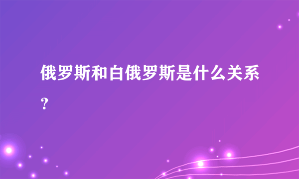 俄罗斯和白俄罗斯是什么关系？