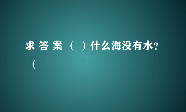 求 答 案 （ ）什么海没有水？ （