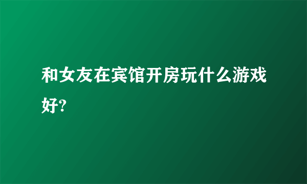 和女友在宾馆开房玩什么游戏好?