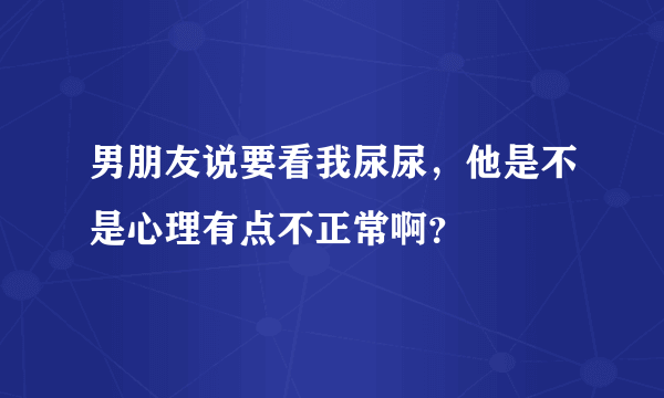 男朋友说要看我尿尿，他是不是心理有点不正常啊？