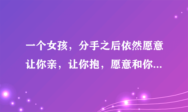 一个女孩，分手之后依然愿意让你亲，让你抱，愿意和你睡一起。她怎么想的？（好女孩）