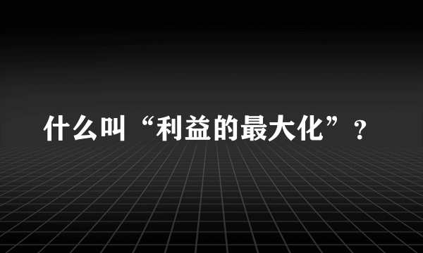 什么叫“利益的最大化”？