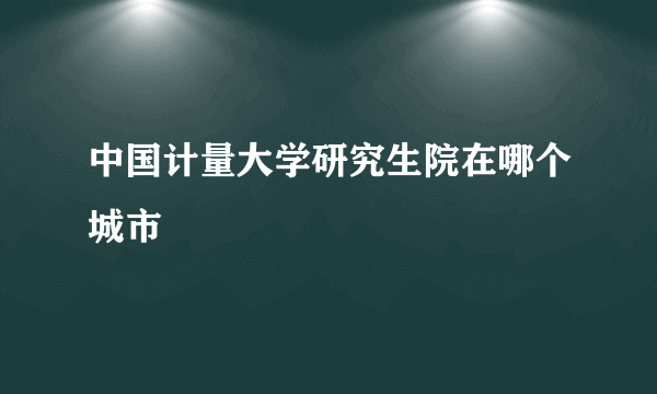 中国计量大学研究生院在哪个城市