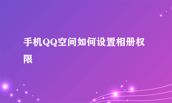 手机QQ空间如何设置相册权限