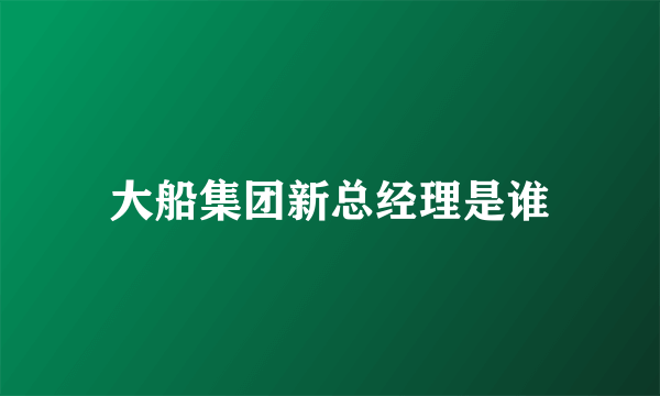 大船集团新总经理是谁