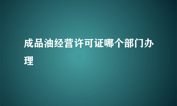 成品油经营许可证哪个部门办理