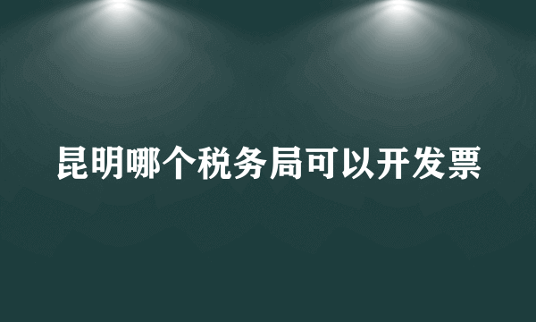 昆明哪个税务局可以开发票