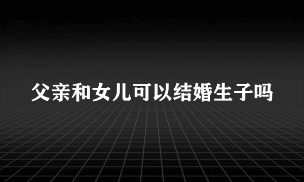 父亲和女儿可以结婚生子吗