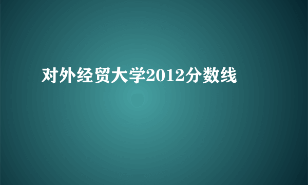 对外经贸大学2012分数线