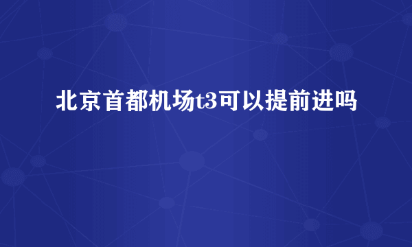 北京首都机场t3可以提前进吗