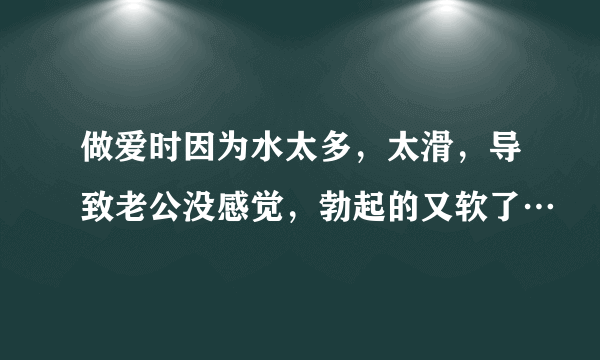 做爱时因为水太多，太滑，导致老公没感觉，勃起的又软了…