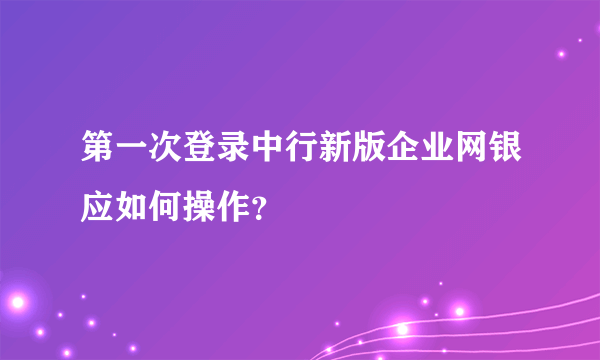 第一次登录中行新版企业网银应如何操作？