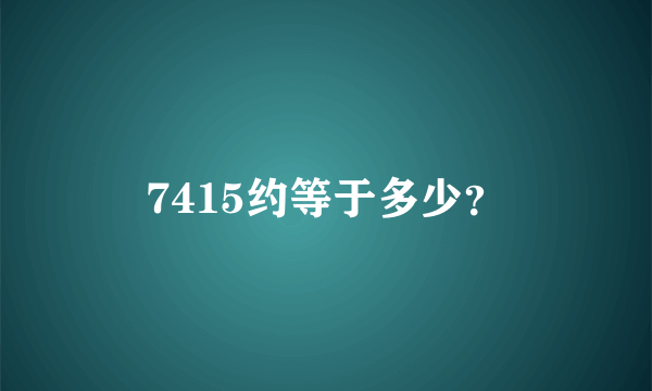 7415约等于多少？