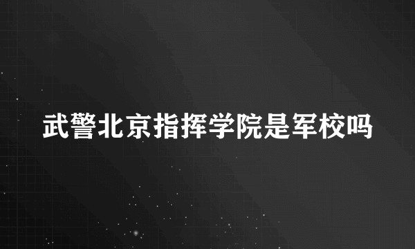 武警北京指挥学院是军校吗