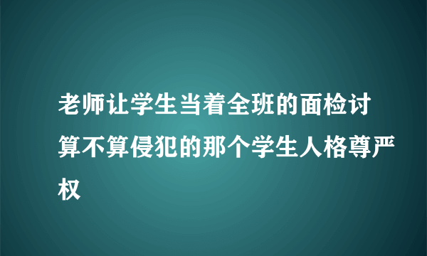 老师让学生当着全班的面检讨算不算侵犯的那个学生人格尊严权