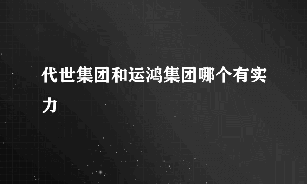 代世集团和运鸿集团哪个有实力