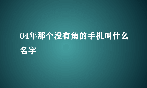 04年那个没有角的手机叫什么名字