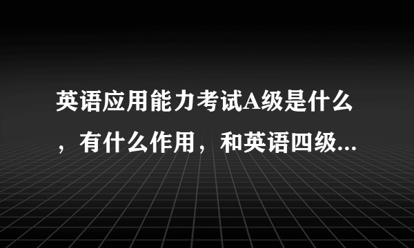 英语应用能力考试A级是什么，有什么作用，和英语四级证书一样不一样。