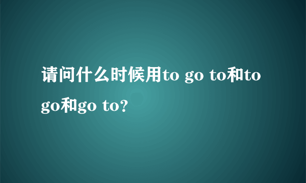 请问什么时候用to go to和to go和go to？