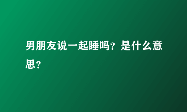 男朋友说一起睡吗？是什么意思？