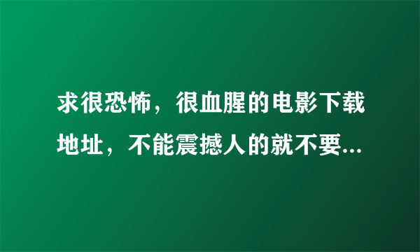 求很恐怖，很血腥的电影下载地址，不能震撼人的就不要拿出来了！至少给5部！