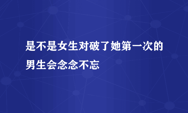 是不是女生对破了她第一次的男生会念念不忘