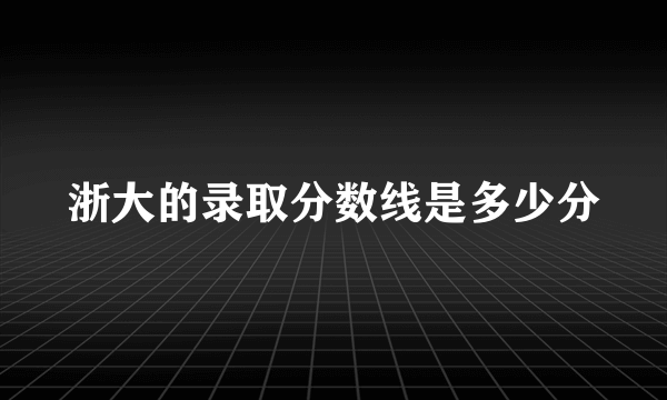 浙大的录取分数线是多少分