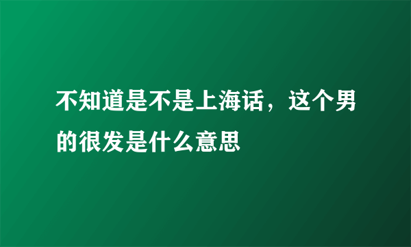 不知道是不是上海话，这个男的很发是什么意思