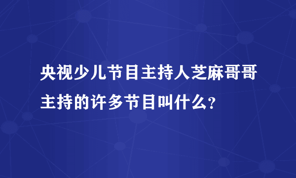 央视少儿节目主持人芝麻哥哥主持的许多节目叫什么？