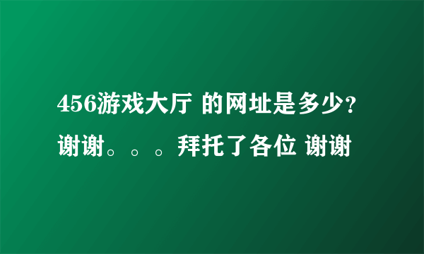 456游戏大厅 的网址是多少？谢谢。。。拜托了各位 谢谢