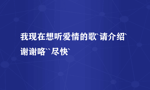 我现在想听爱情的歌`请介绍`谢谢咯``尽快`