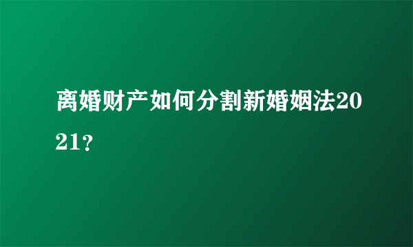 离婚财产如何分割新婚姻法2021？