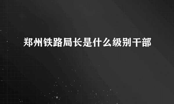 郑州铁路局长是什么级别干部