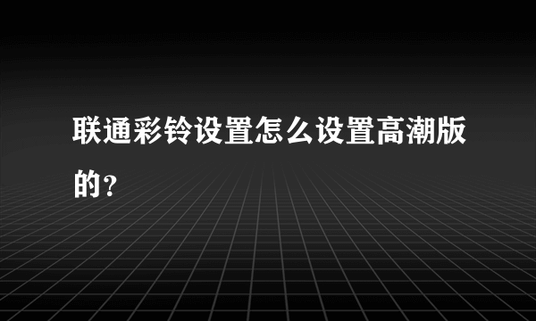 联通彩铃设置怎么设置高潮版的？