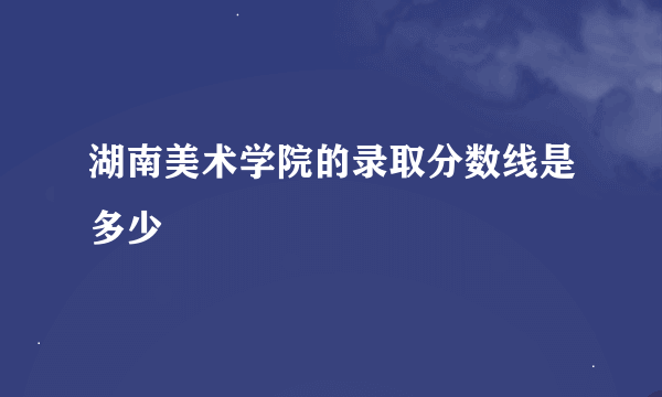 湖南美术学院的录取分数线是多少