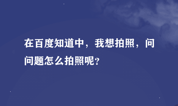 在百度知道中，我想拍照，问问题怎么拍照呢？